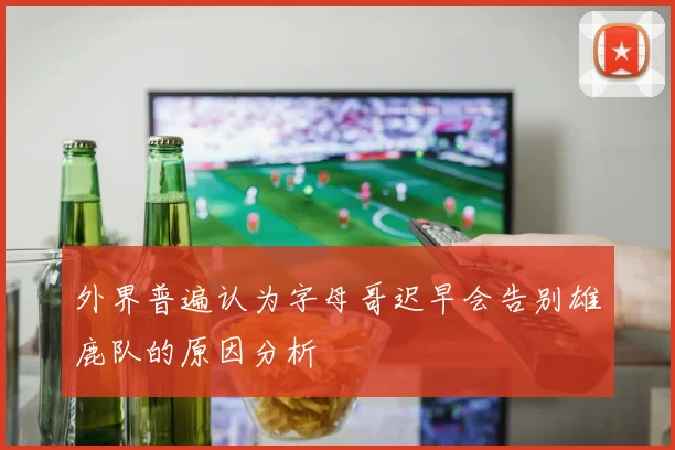 外界普遍认为字母哥迟早会告别雄鹿队的原因分析