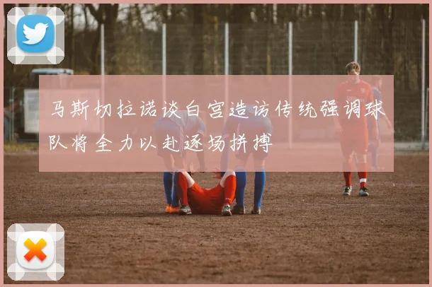 马斯切拉诺谈白宫造访传统强调球队将全力以赴逐场拼搏