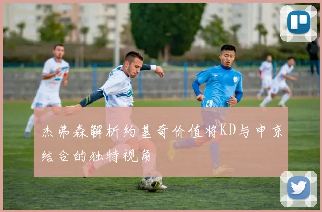 杰弗森解析约基奇价值将KD与申京结合的独特视角