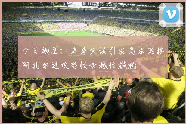 今日趣图：库库失误引发乌龙若换阿扎尔进攻恐怕会越位尴尬