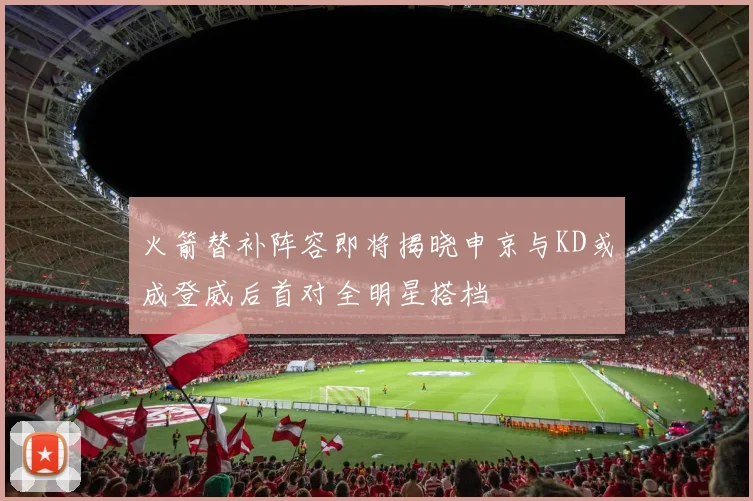 火箭替补阵容即将揭晓申京与KD或成登威后首对全明星搭档