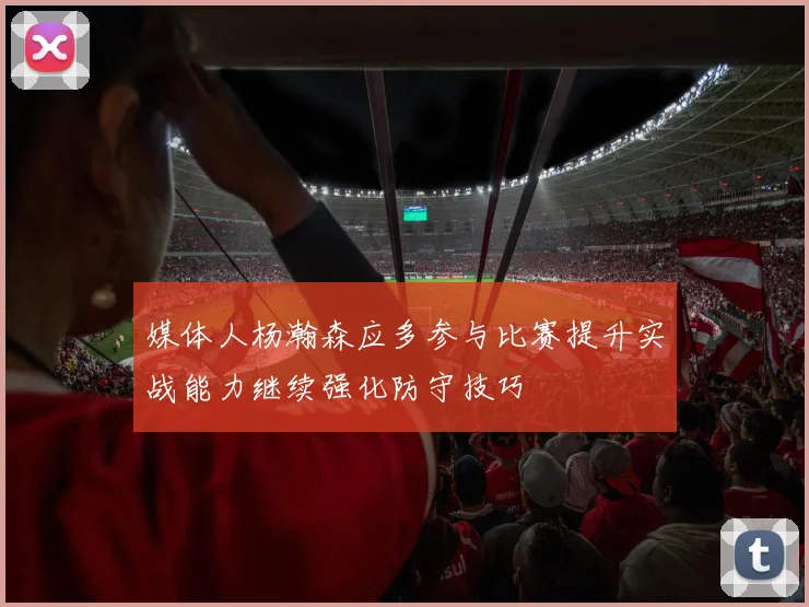 媒体人杨瀚森应多参与比赛提升实战能力继续强化防守技巧