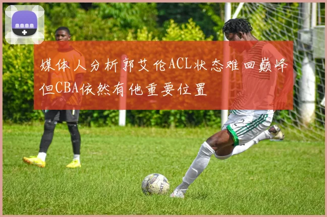 媒体人分析郭艾伦ACL状态难回巅峰但CBA依然有他重要位置