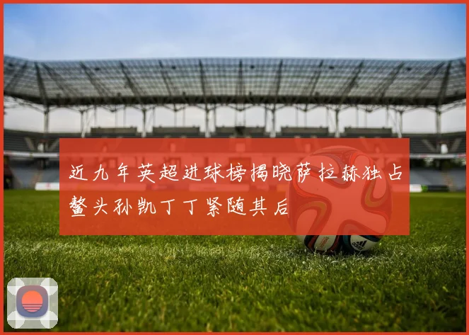 近九年英超进球榜揭晓萨拉赫独占鳌头孙凯丁丁紧随其后