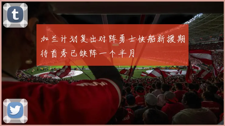 加兰计划复出对阵勇士快船新援期待首秀已缺阵一个半月