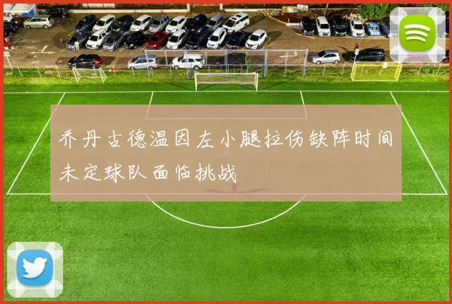 乔丹古德温因左小腿拉伤缺阵时间未定球队面临挑战