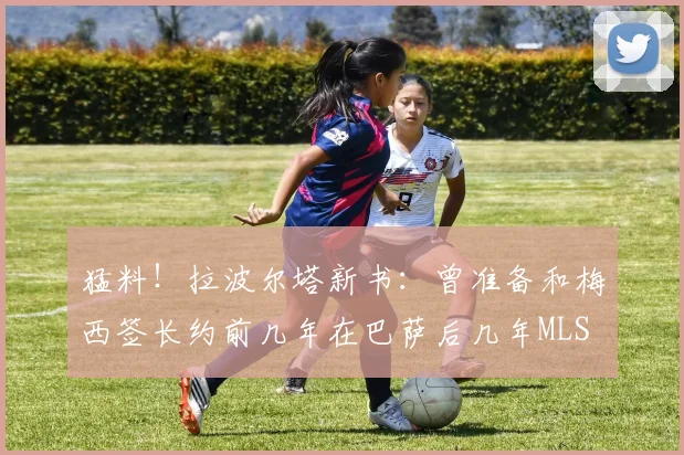 猛料！拉波尔塔新书：曾准备和梅西签长约前几年在巴萨后几年MLS