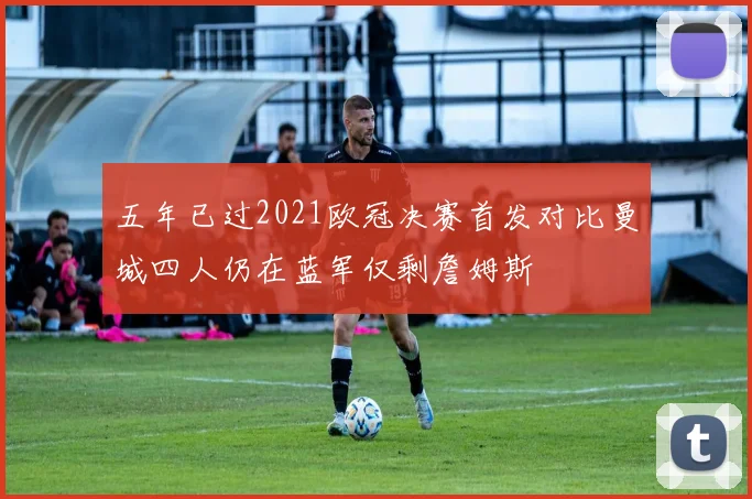 五年已过2021欧冠决赛首发对比曼城四人仍在蓝军仅剩詹姆斯