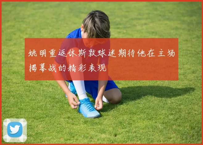 姚明重返休斯敦球迷期待他在主场揭幕战的精彩表现