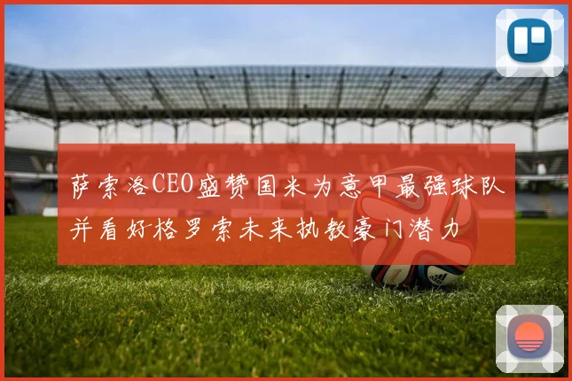 萨索洛CEO盛赞国米为意甲最强球队并看好格罗索未来执教豪门潜力