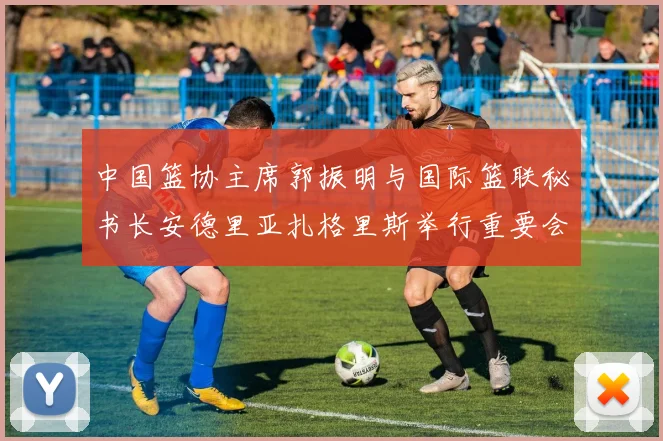 中国篮协主席郭振明与国际篮联秘书长安德里亚扎格里斯举行重要会晤