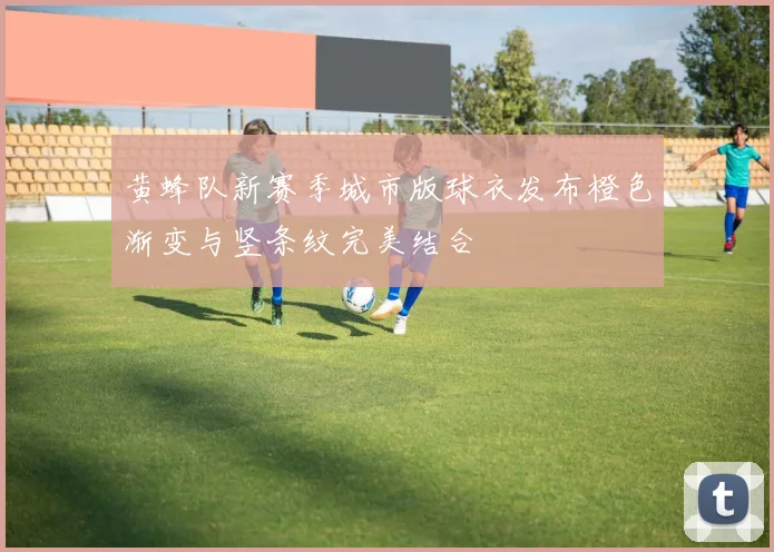 黄蜂队新赛季城市版球衣发布橙色渐变与竖条纹完美结合