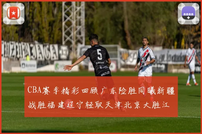CBA赛季精彩回顾广东险胜同曦新疆战胜福建辽宁轻取天津北京大胜江苏