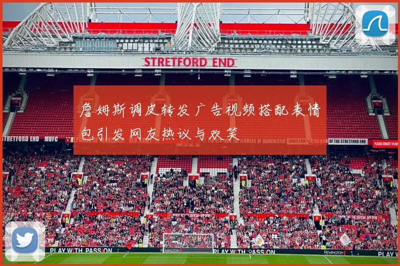 詹姆斯调皮转发广告视频搭配表情包引发网友热议与欢笑