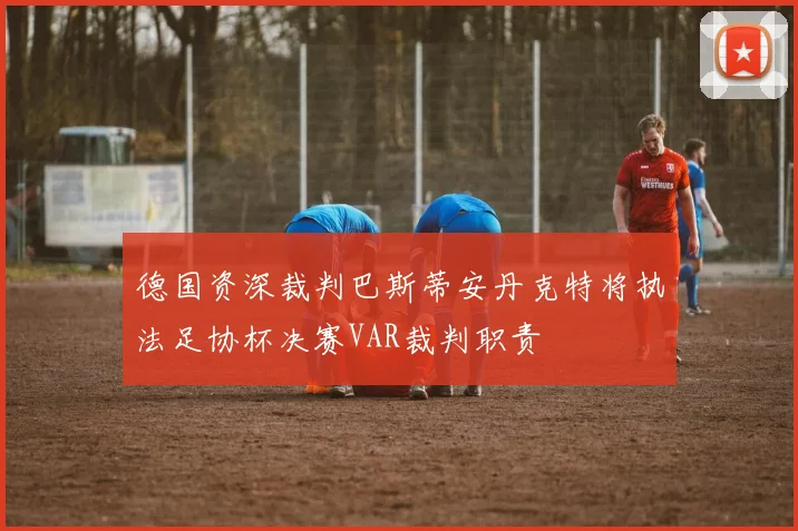 德国资深裁判巴斯蒂安丹克特将执法足协杯决赛VAR裁判职责