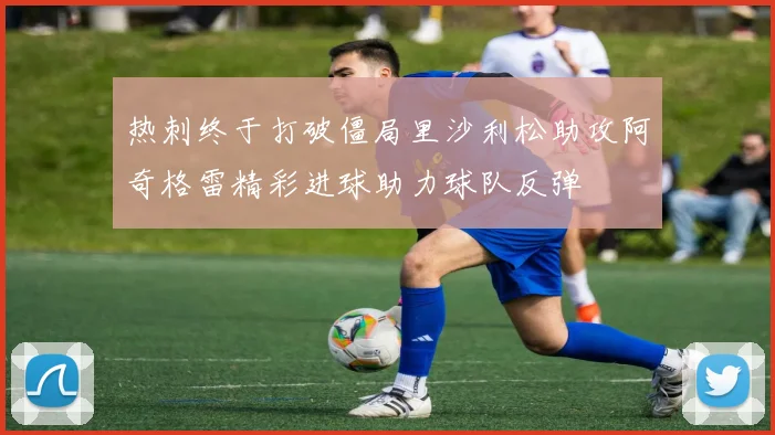 热刺终于打破僵局里沙利松助攻阿奇格雷精彩进球助力球队反弹