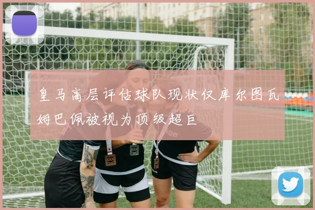 皇马高层评估球队现状仅库尔图瓦姆巴佩被视为顶级超巨