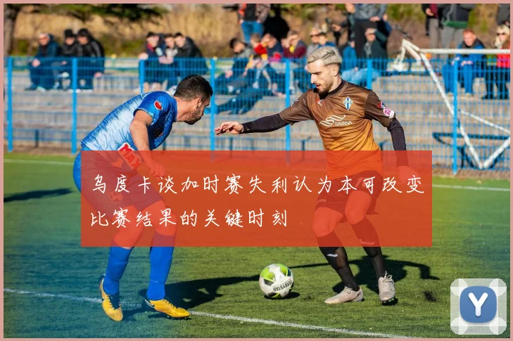 乌度卡谈加时赛失利认为本可改变比赛结果的关键时刻