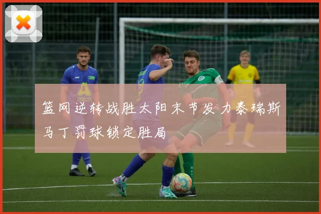 篮网逆转战胜太阳末节发力泰瑞斯马丁罚球锁定胜局