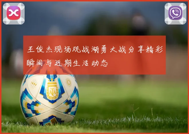 王俊杰现场观战湖勇大战分享精彩瞬间与近期生活动态