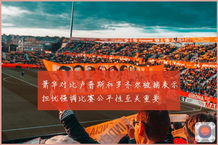 萧华对比卢普斯和罗齐尔被捕表示担忧强调比赛公平性至关重要