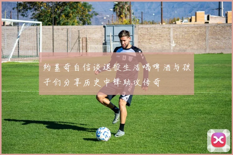 约基奇自信谈退役生活喝啤酒与孩子们分享历史中锋助攻传奇