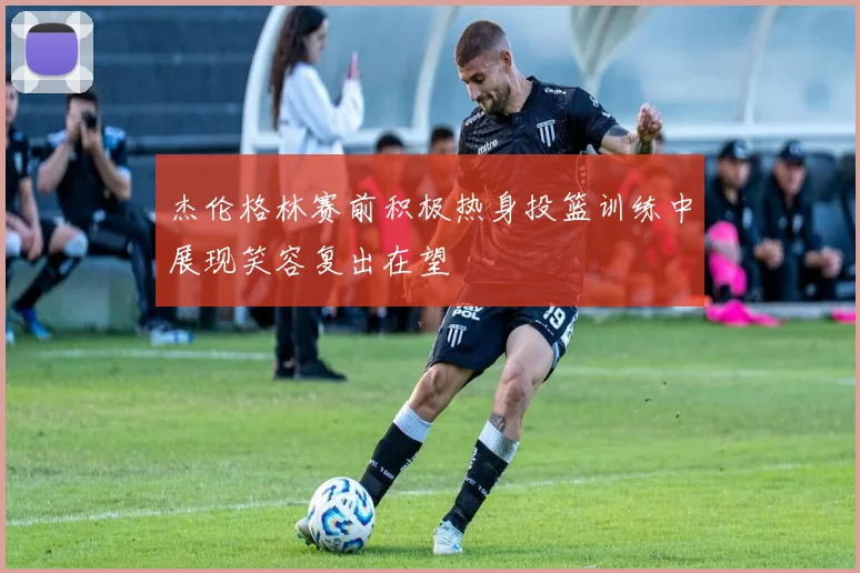 杰伦格林赛前积极热身投篮训练中展现笑容复出在望