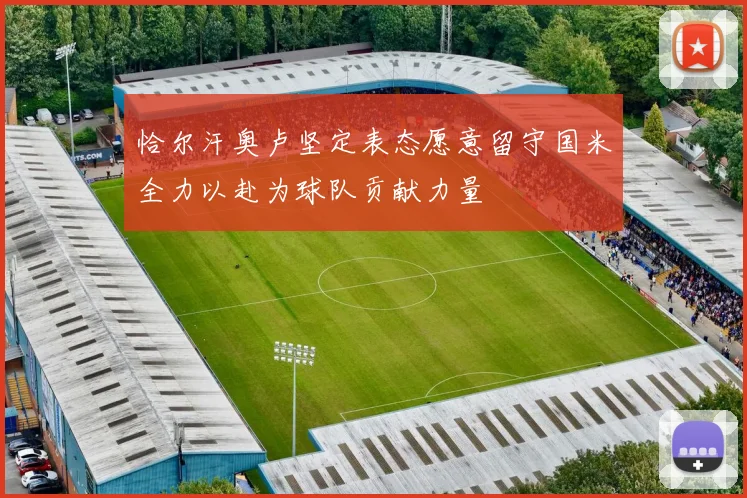 恰尔汗奥卢坚定表态愿意留守国米全力以赴为球队贡献力量