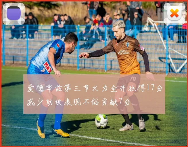 爱德华兹第三节火力全开独得17分威少助攻表现不俗贡献7分