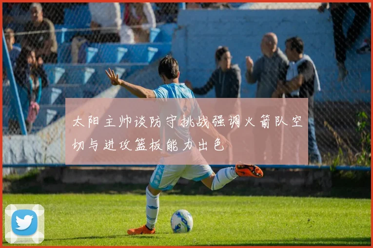 太阳主帅谈防守挑战强调火箭队空切与进攻篮板能力出色