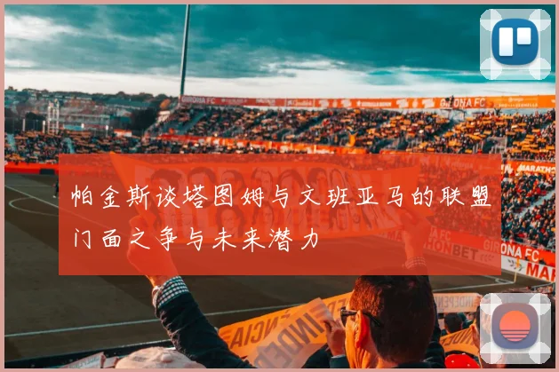 帕金斯谈塔图姆与文班亚马的联盟门面之争与未来潜力