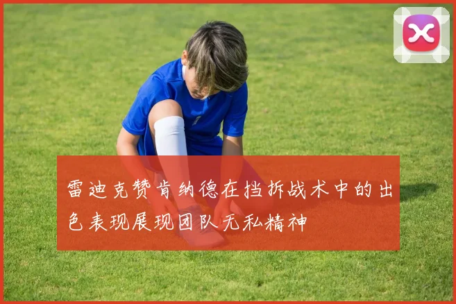 雷迪克赞肯纳德在挡拆战术中的出色表现展现团队无私精神