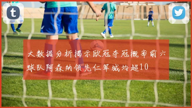 大数据分析揭示欧冠夺冠概率前六球队阿森纳领先仁军城均超10