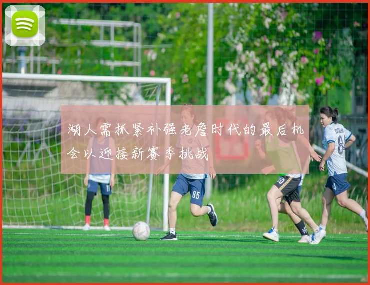 湖人需抓紧补强老詹时代的最后机会以迎接新赛季挑战